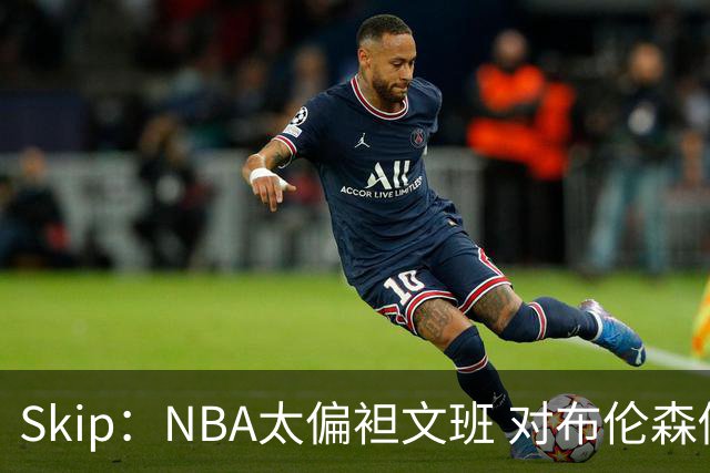 Skip：NBA太偏袒文班 对布伦森做出扎扎垫伦纳德脚的动作却没被吹